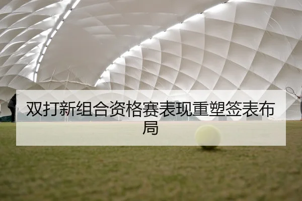 双打新组合资格赛表现重塑签表布局